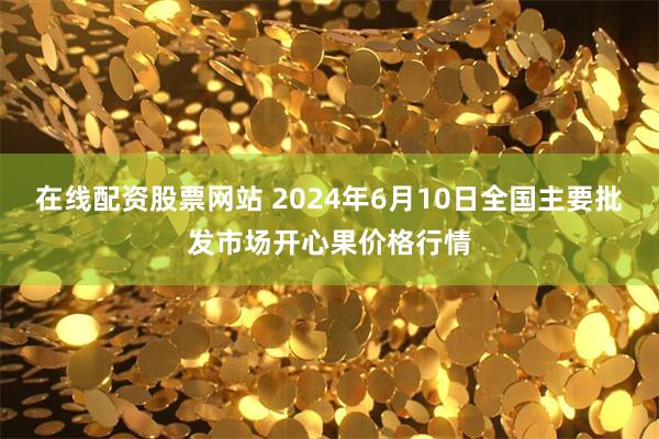 在线配资股票网站 2024年6月10日全国主要批发市场开心果价格行情