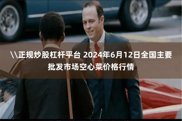 \正规炒股杠杆平台 2024年6月12日全国主要批发市场空心菜价格行情