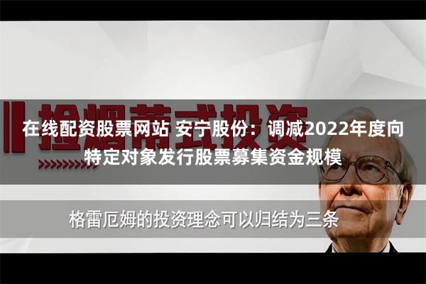 在线配资股票网站 安宁股份：调减2022年度向特定对象发行股票募集资金规模