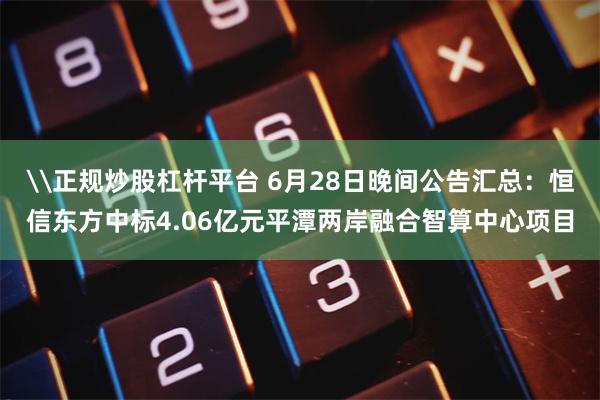 \正规炒股杠杆平台 6月28日晚间公告汇总：恒信东方中标4.06亿元平潭两岸融合智算中心项目