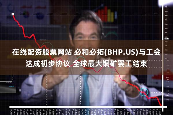 在线配资股票网站 必和必拓(BHP.US)与工会达成初步协议 全球最大铜矿罢工结束