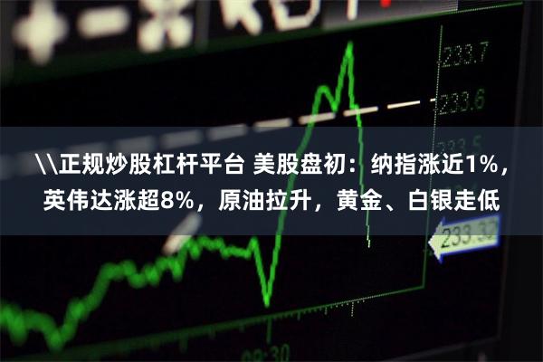 \正规炒股杠杆平台 美股盘初：纳指涨近1%，英伟达涨超8%，原油拉升，黄金、白银走低