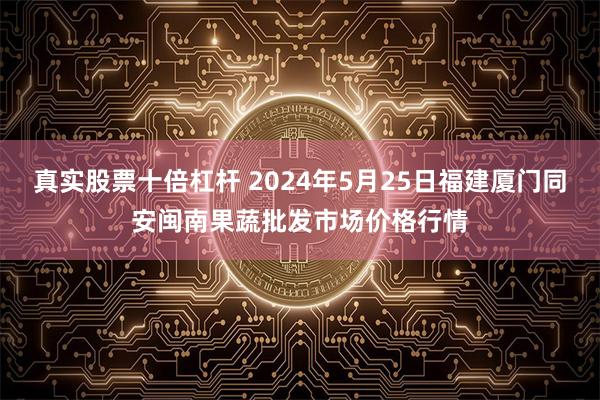 真实股票十倍杠杆 2024年5月25日福建厦门同安闽南果蔬批发市场价格行情