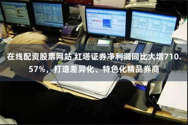 在线配资股票网站 红塔证券净利润同比大增710.57%，打造差异化、特色化精品券商