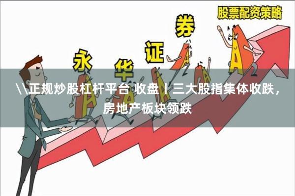 \正规炒股杠杆平台 收盘丨三大股指集体收跌，房地产板块领跌