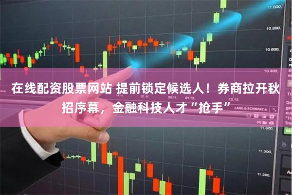 在线配资股票网站 提前锁定候选人！券商拉开秋招序幕，金融科技人才“抢手”