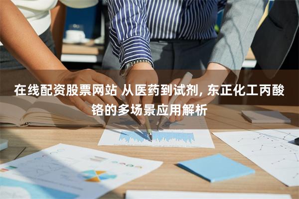 在线配资股票网站 从医药到试剂, 东正化工丙酸铬的多场景应用解析