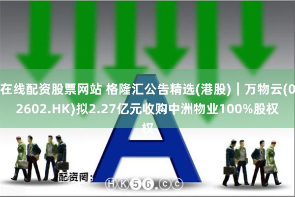 在线配资股票网站 格隆汇公告精选(港股)︱万物云(02602.HK)拟2.27亿元收购中洲物业100%股权