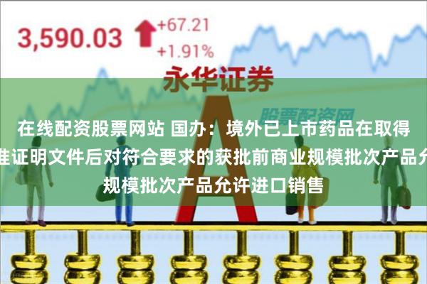 在线配资股票网站 国办：境外已上市药品在取得我国药品批准证明文件后对符合要求的获批前商业规模批次产品允许进口销售