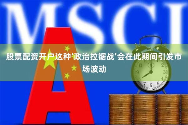 股票配资开户这种‘政治拉锯战’会在此期间引发市场波动