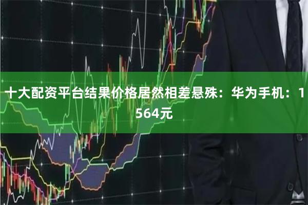 十大配资平台结果价格居然相差悬殊：华为手机：1564元