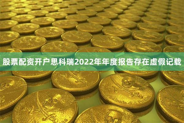 股票配资开户思科瑞2022年年度报告存在虚假记载
