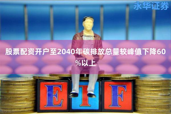 股票配资开户至2040年碳排放总量较峰值下降60%以上